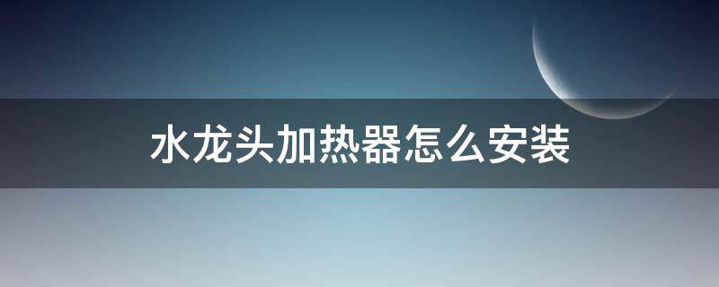 水龙头加热器怎么安装 水龙头加热器怎么安装及调试