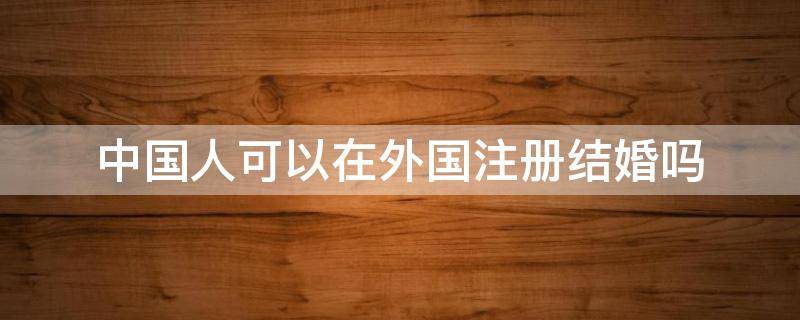 中国人可以在外国注册结婚吗 外国注册结婚还能在国内结婚吗