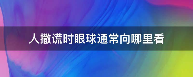 人撒谎时眼球通常向哪里看（一般人在撒谎的时候眼睛会向哪看）