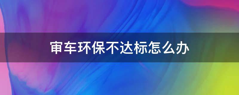 审车环保不达标怎么办 审车环保不合格怎么办