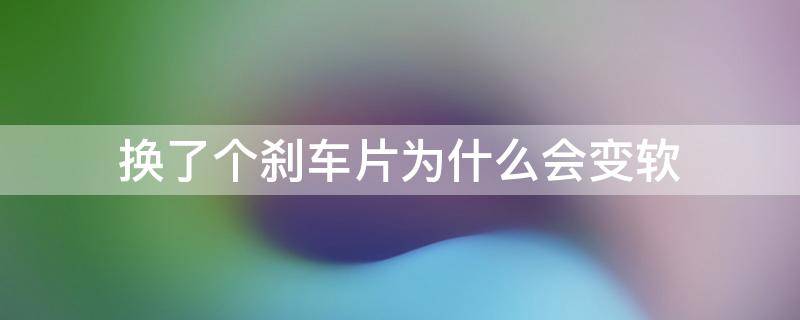 换了个刹车片为什么会变软（为什么换完刹车片变软了）