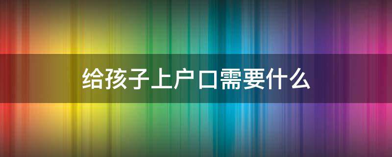 给孩子上户口需要什么 异地给孩子上户口需要什么