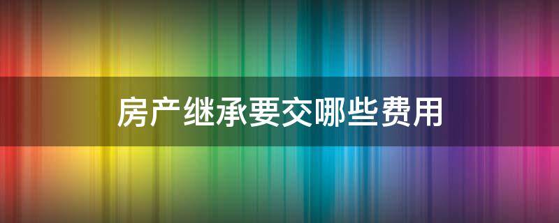 房产继承要交哪些费用（房产继承要交哪些费用2020）