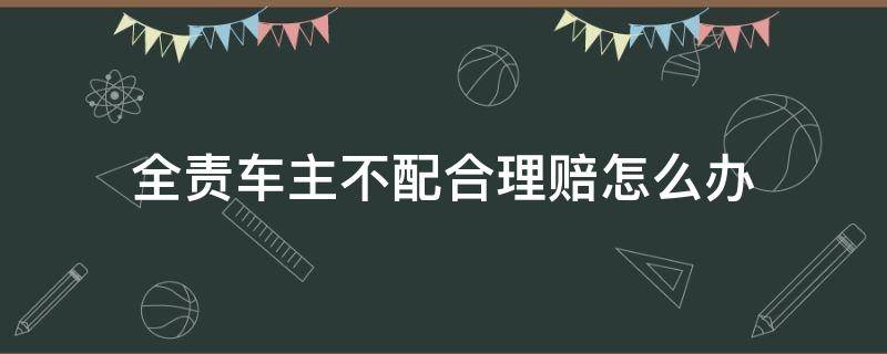 全责车主不配合理赔怎么办（车祸全责方不配合理赔怎么办）