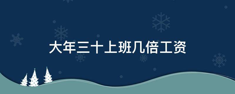 大年三十上班几倍工资（大年三十工资翻倍吗）