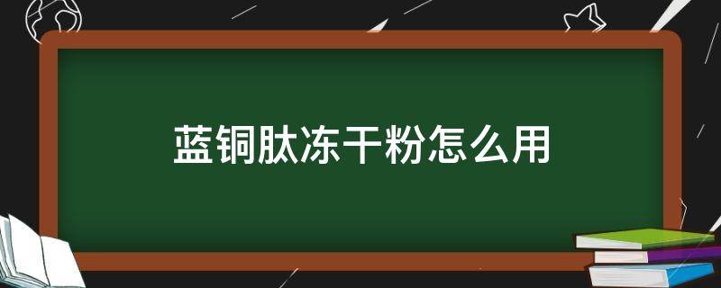 蓝铜肽冻干粉怎么用（蓝铜肽冻干粉怎么用一支可以用几天）