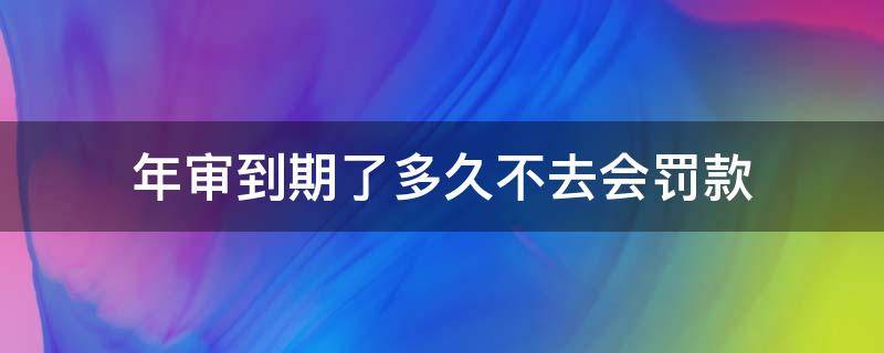 年审到期了多久不去会罚款（年审超期多久不会被罚款）