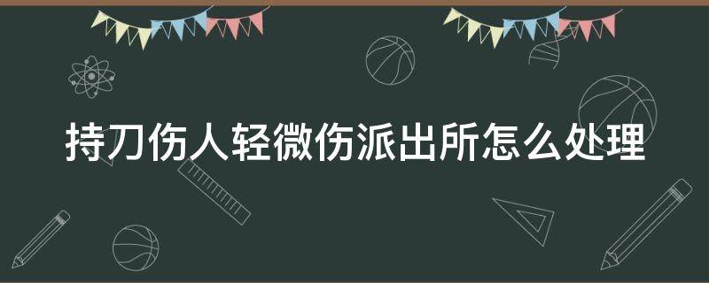 持刀伤人轻微伤派出所怎么处理 持刀伤人轻微伤可以调解嘛