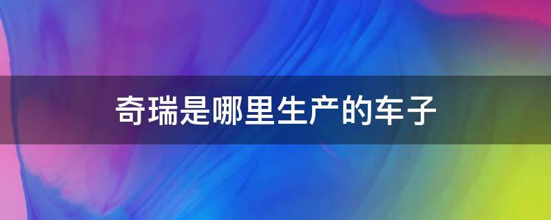 奇瑞是哪里生产的车子 奇瑞是哪个地方生产的