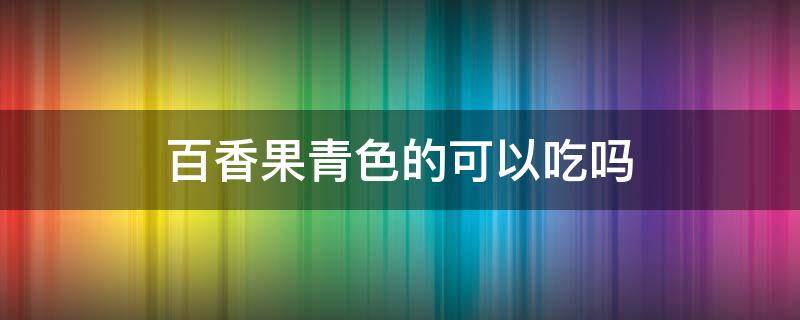 百香果青色的可以吃吗（百香果青绿色的可以吃吗）