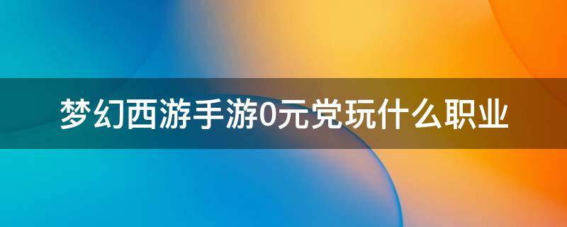 梦幻西游手游0元党玩什么职业（梦幻西游手游0元党玩什么职业好2022）