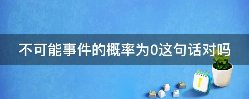 不可能事件的概率为0这句话对吗 不可能事件的概率一定为0这句话对吗