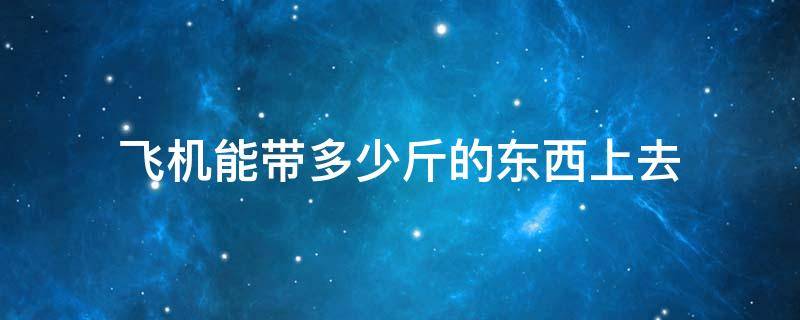 飞机能带多少斤的东西上去（坐飞机能带多少斤东西上去）