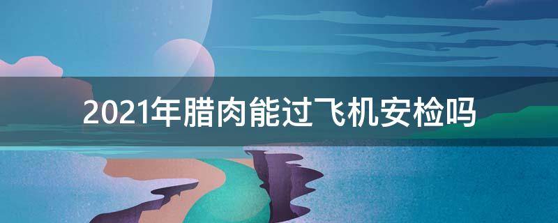 2021年腊肉能过飞机安检吗（2020年腊肉能过飞机安检吗）