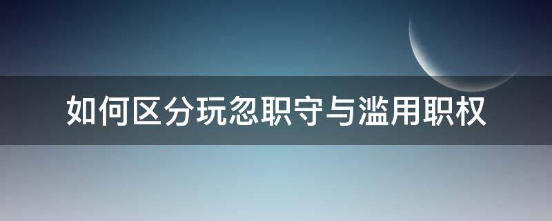 如何区分玩忽职守与滥用职权 如何区分滥用职权和玩忽职守