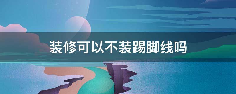 装修可以不装踢脚线吗 房子装修可以不用踢脚线吗