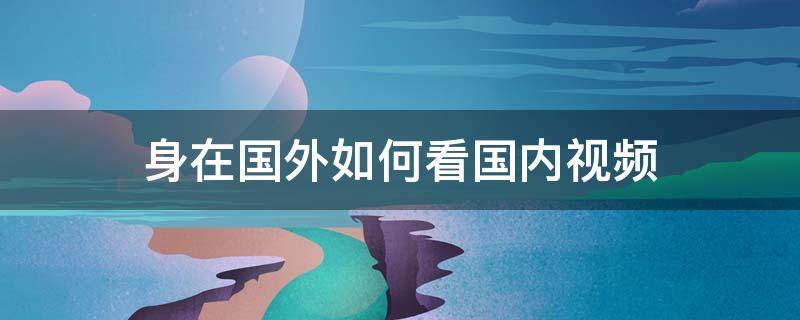 身在国外如何看国内视频（什么方法在国外可以看到国内视频）