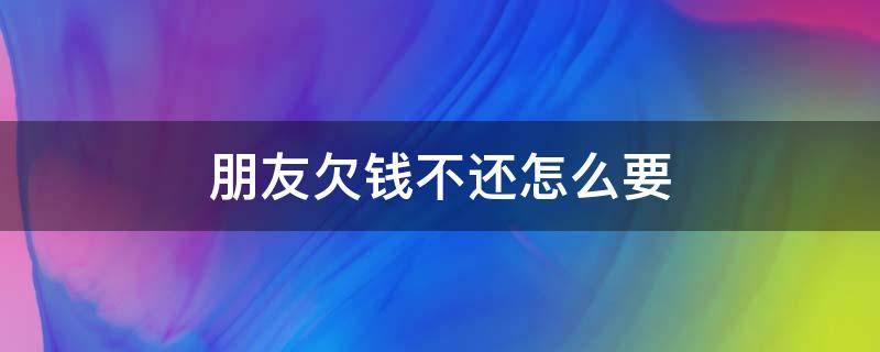 朋友欠钱不还怎么要（朋友欠钱不还怎么要账）