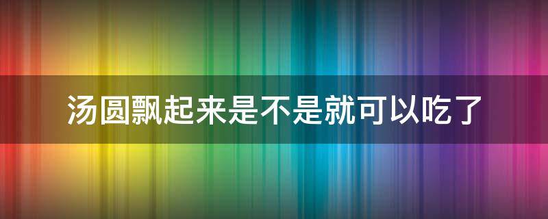 汤圆飘起来是不是就可以吃了（汤圆熟了会不会飘起来）