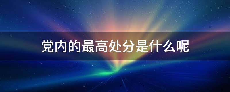 党内的最高处分是什么呢 党内的最高处分是什么?