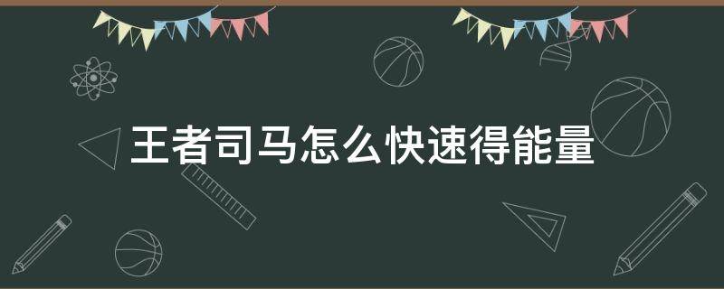 王者司马怎么快速得能量（王者司马快速获得能量）