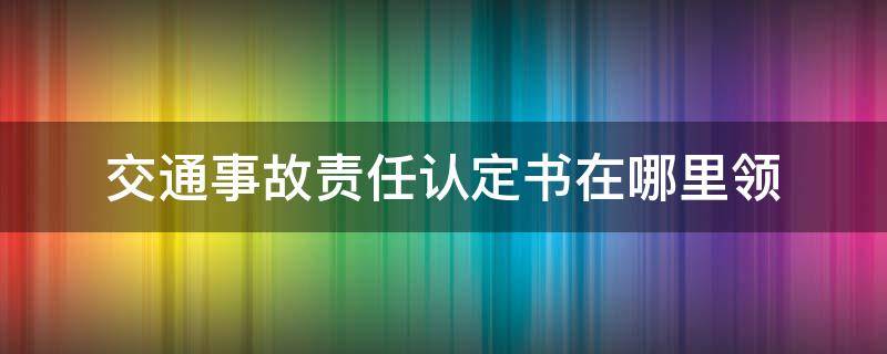 交通事故责任认定书在哪里领 交通事故认定书去哪里领