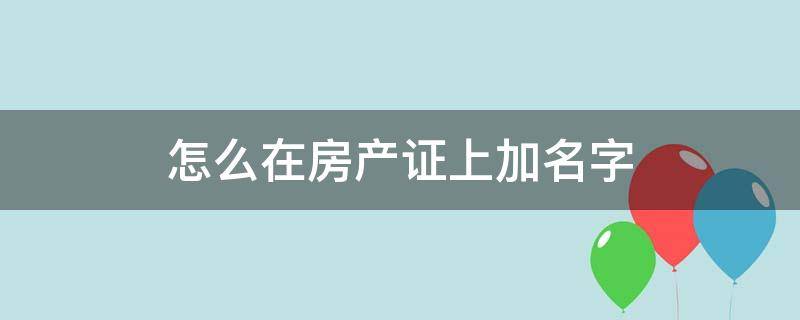 怎么在房产证上加名字 怎么在房产证上加名字要什么手续