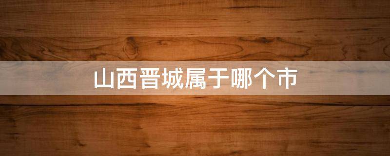 山西晋城属于哪个市 山西省晋城市是什么区