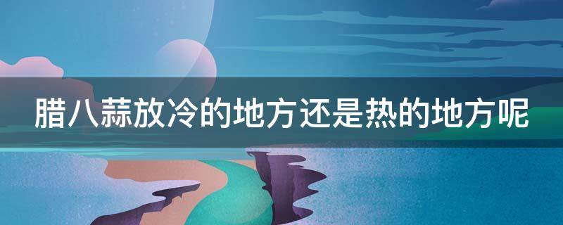 腊八蒜放冷的地方还是热的地方呢 腊八蒜应该放冰箱还是温暖的地方