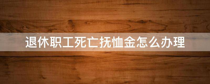 退休职工死亡抚恤金怎么办理（退休职工死亡抚恤金发放标准及领取手续）