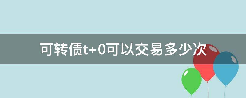 可转债t+0可以交易多少次 可转债可以T 0交易