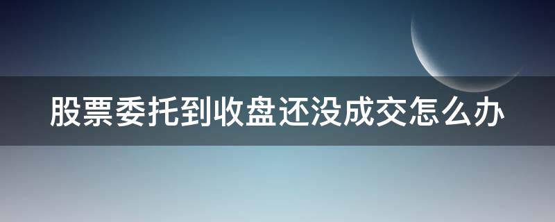 股票委托到收盘还没成交怎么办 股票收盘后委托的交易还能成交吗