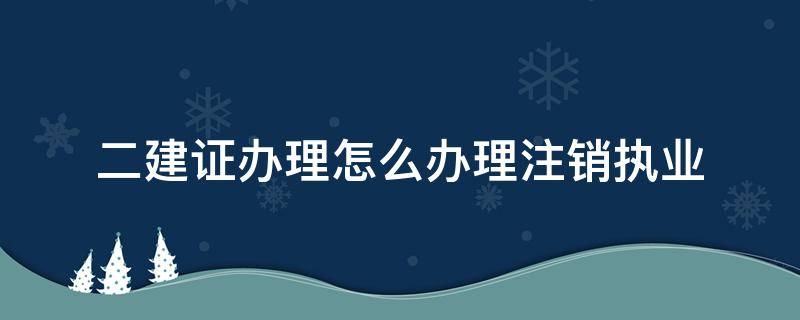 二建证办理怎么办理注销执业（注销二建执业证书程序）