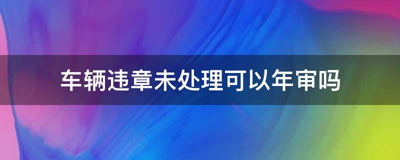 车辆违章未处理可以年审吗（车辆违章未处理能年审吗）