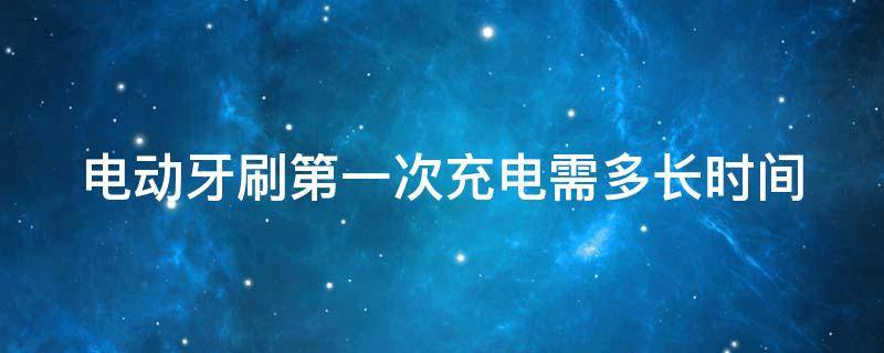 电动牙刷第一次充电需多长时间 电动牙刷第一次充电需多长时间充满