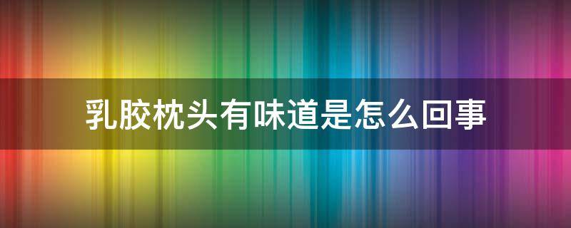 乳胶枕头有味道是怎么回事 乳胶枕头有股味道是怎么回事