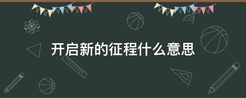 开启新的征程什么意思 开启新征程是指