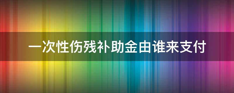 一次性伤残补助金由谁来支付（一次性伤残补助由谁给）