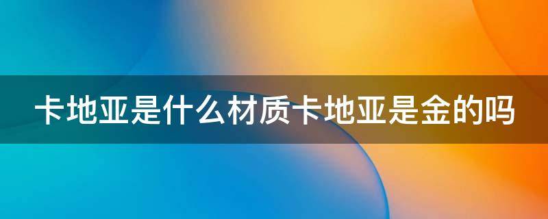 卡地亚是什么材质卡地亚是金的吗（卡地亚到底是什么材质）