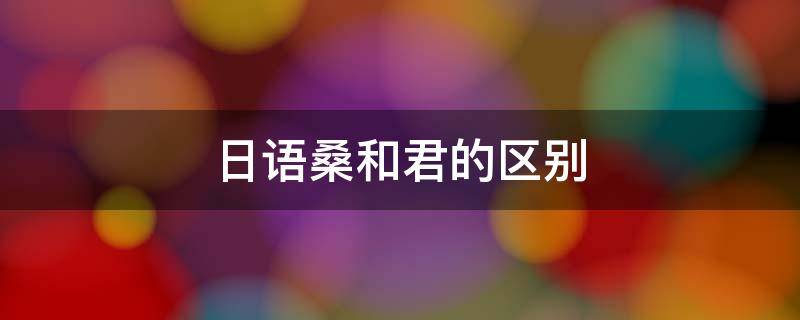 日语桑和君的区别（日语中的君和桑）