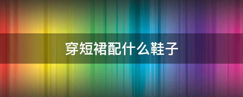 穿短裙配什么鞋子 穿短裙配什么鞋子好看图片