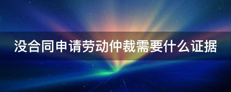 没合同申请劳动仲裁需要什么证据（没合同申请劳动仲裁需要什么证据呢）