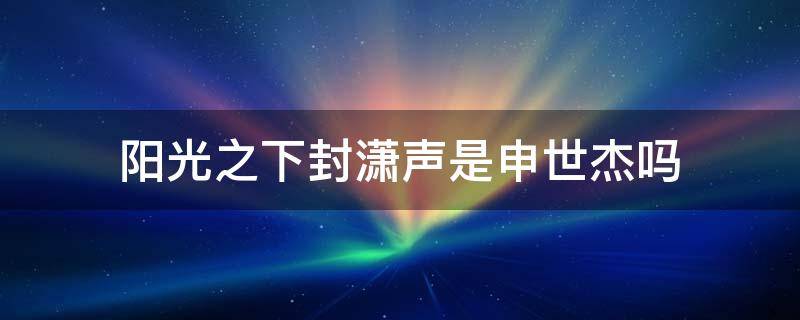 阳光之下封潇声是申世杰吗（阳光之下里的申世杰和封潇声是什么关系）
