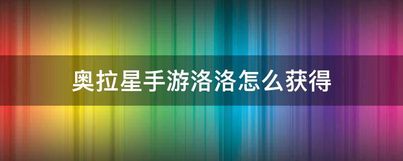 奥拉星手游洛洛怎么获得（奥拉星手游洛洛怎么获得视频）