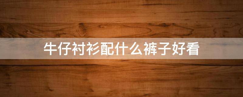 牛仔衬衫配什么裤子好看（牛仔衬衫配什么裤子好看男）