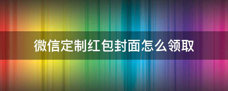 微信定制红包封面怎么领取 微信定制红包封面怎么赠送