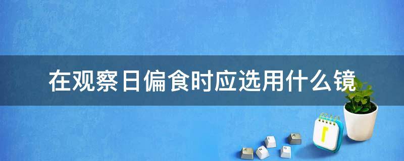 在观察日偏食时应选用什么镜（在观察日偏食时 应该选用什么镜）