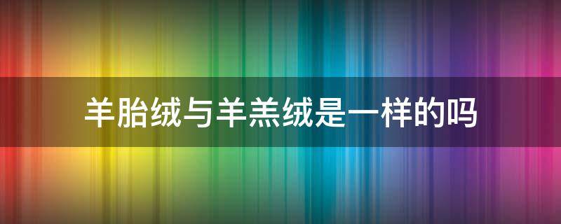 羊胎绒与羊羔绒是一样的吗 羊胎绒羊驼绒羊羔绒有什么区别