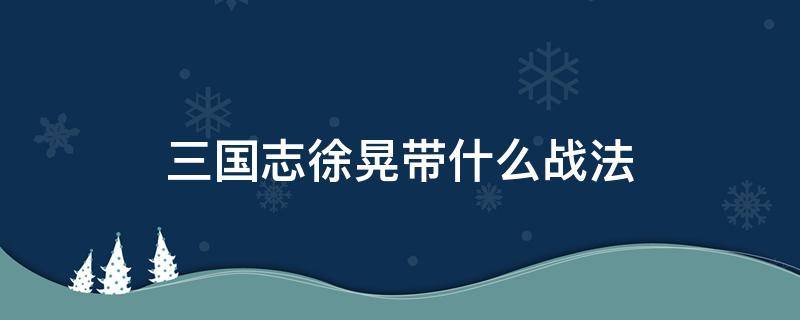 三国志徐晃带什么战法（三国志战略版徐晃搭配什么战法）