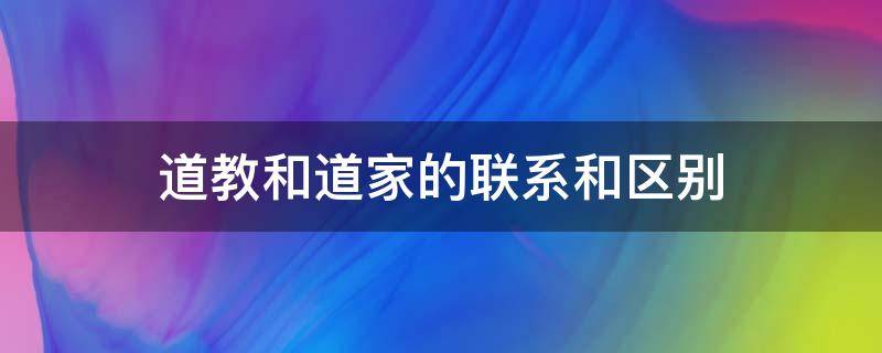 道教和道家的联系和区别（道教与道家的联系与区别）